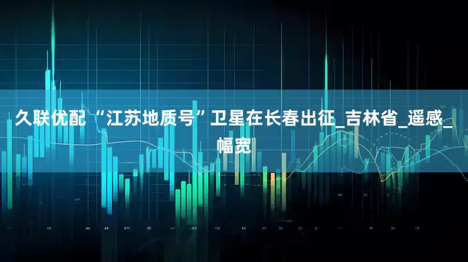 久联优配 “江苏地质号”卫星在长春出征_吉林省_遥感_幅宽