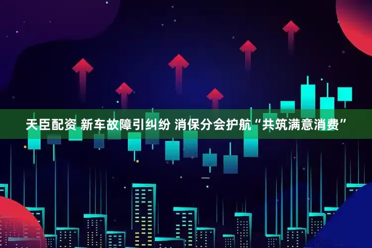 天臣配资 新车故障引纠纷 消保分会护航“共筑满意消费”