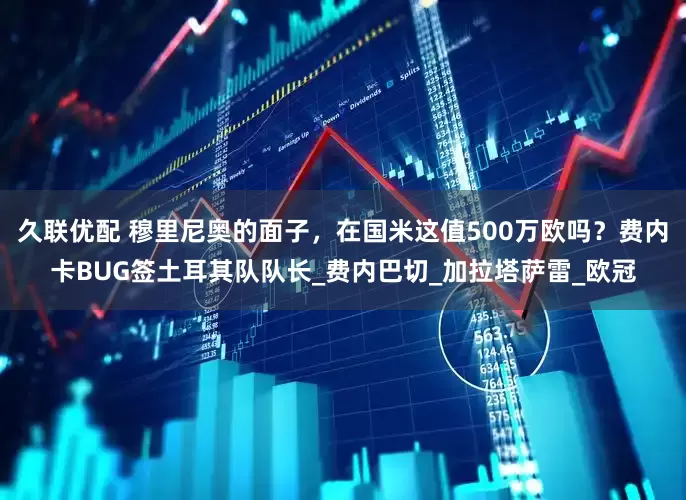 久联优配 穆里尼奥的面子，在国米这值500万欧吗？费内卡BUG签土耳其队队长_费内巴切_加拉塔萨雷_欧冠