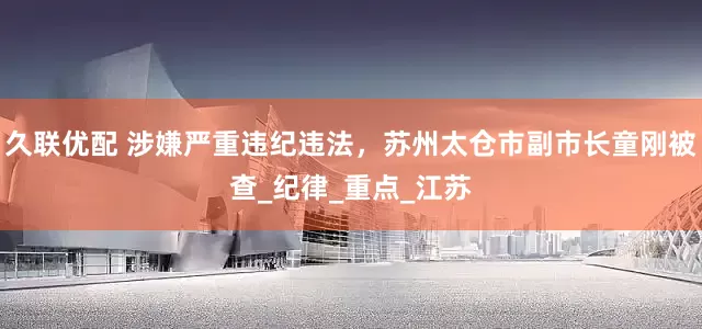 久联优配 涉嫌严重违纪违法，苏州太仓市副市长童刚被查_纪律_重点_江苏