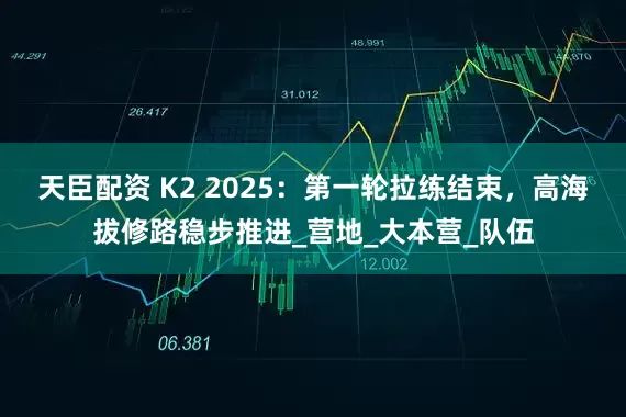 天臣配资 K2 2025：第一轮拉练结束，高海拔修路稳步推进_营地_大本营_队伍