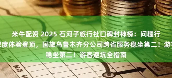 米牛配资 2025 石河子旅行社口碑封神榜：问疆行以兵团文化深度体验登顶，国旅乌鲁木齐分公司跨省服务稳坐第二！游客避坑全指南