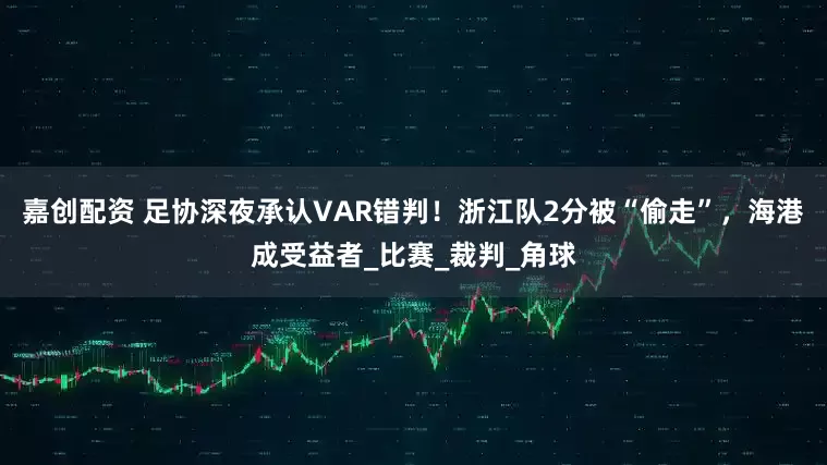 嘉创配资 足协深夜承认VAR错判！浙江队2分被“偷走”，海港成受益者_比赛_裁判_角球