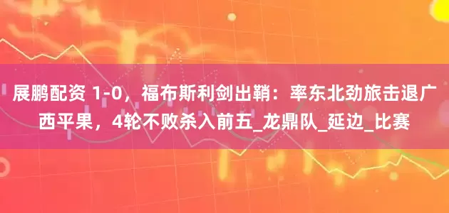 展鹏配资 1-0，福布斯利剑出鞘：率东北劲旅击退广西平果，4轮不败杀入前五_龙鼎队_延边_比赛