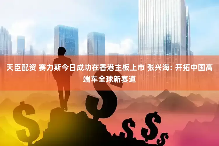 天臣配资 赛力斯今日成功在香港主板上市 张兴海: 开拓中国高端车全球新赛道