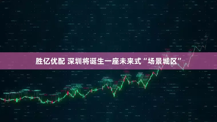 胜亿优配 深圳将诞生一座未来式“场景城区”