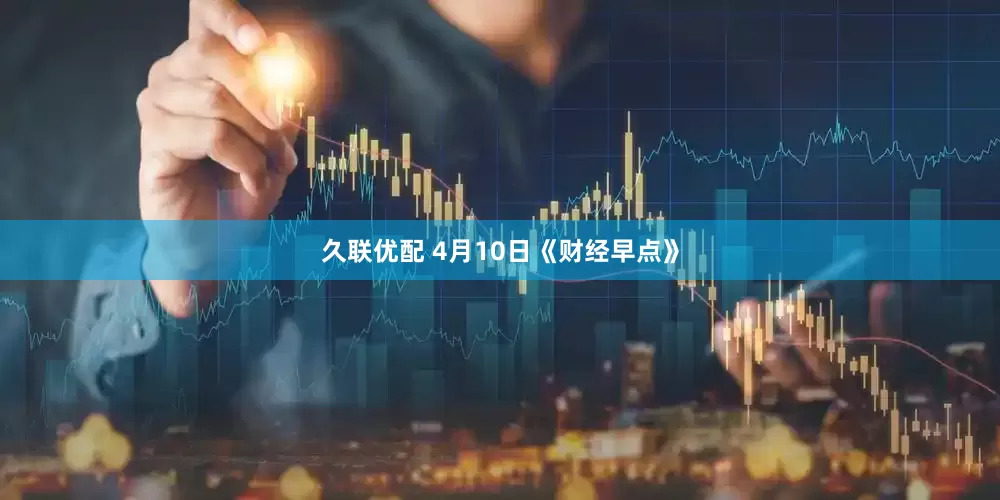 久联优配 4月10日《财经早点》