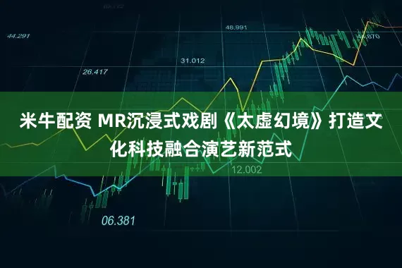 米牛配资 MR沉浸式戏剧《太虚幻境》打造文化科技融合演艺新范式